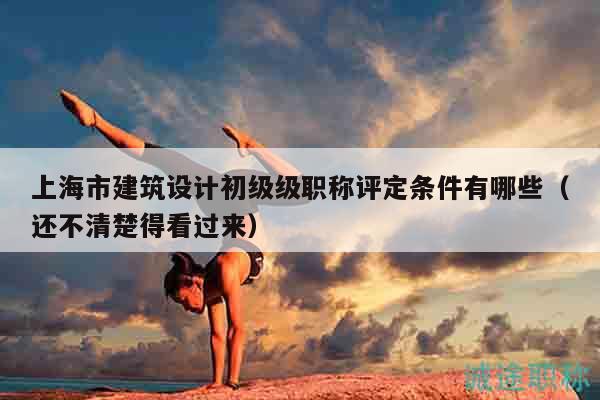上海市建筑设计初级级职称评定条件有哪些（还不清楚得看过来）