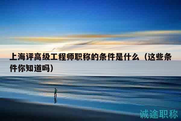 上海评高级工程师职称的条件是什么（这些条件你知道吗）