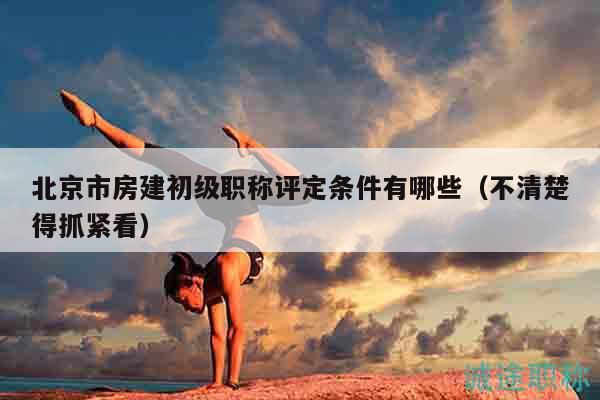 北京市房建初级职称评定条件有哪些（不清楚得抓紧看）