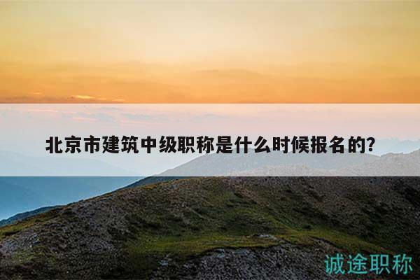 北京市建筑中级职称是什么时候报名的？