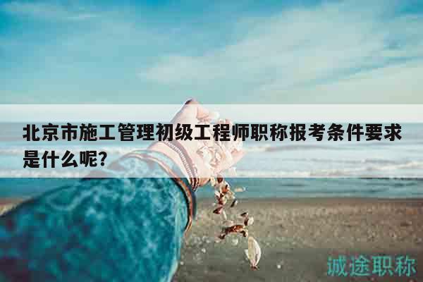 北京市施工管理初级工程师职称报考条件要求是什么呢？