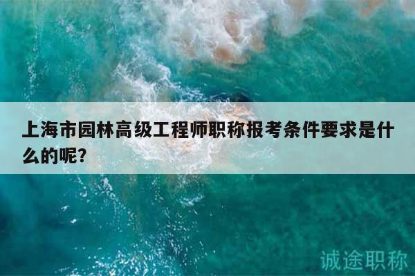 上海市园林高级工程师职称报考条件要求是什么的呢？