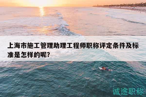 上海市施工管理助理工程师职称评定条件及标准是怎样的呢？