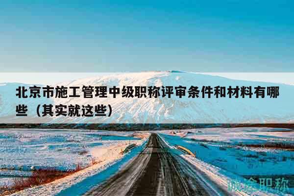 北京市施工管理中级职称评审条件和材料有哪些（其实就这些）