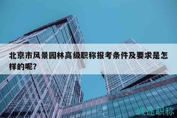 北京市风景园林高级职称报考条件及要求是怎样的呢？