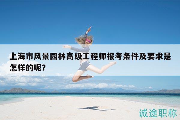 上海市风景园林高级工程师报考条件及要求是怎样的呢？