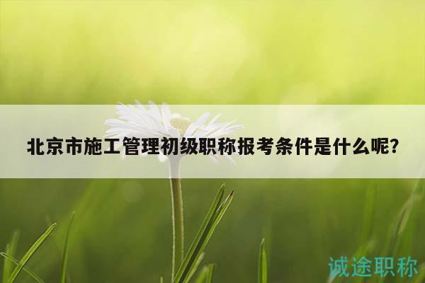 北京市施工管理初级职称报考条件是什么呢？