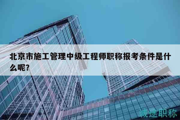 北京市施工管理中级工程师职称报考条件是什么呢？