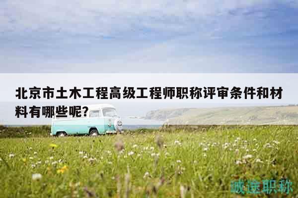 北京市土木工程高级工程师职称评审条件和材料有哪些呢？