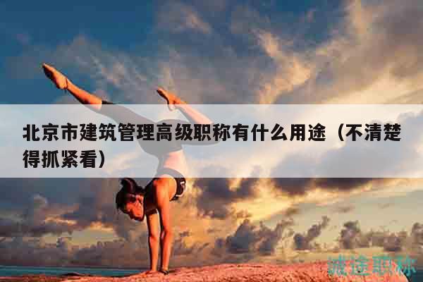 北京市建筑管理高级职称有什么用途（不清楚得抓紧看）