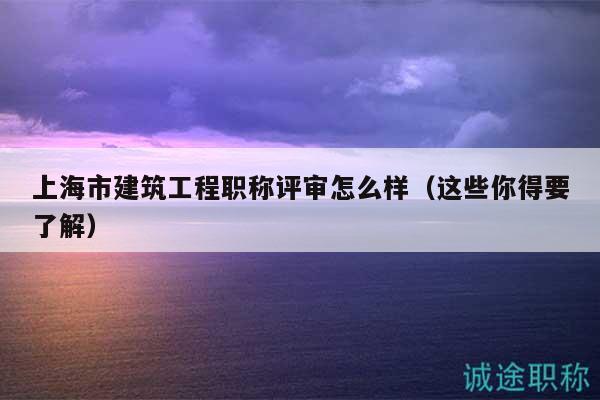 上海市建筑工程职称评审怎么样（这些你得要了解）