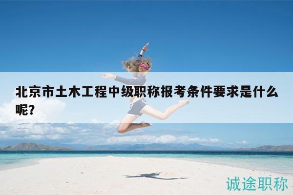 北京市土木工程中级职称报考条件要求是什么呢？