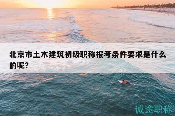 北京市土木建筑初级职称报考条件要求是什么的呢？