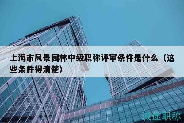 上海市风景园林中级职称评审条件是什么（这些条件得清楚）