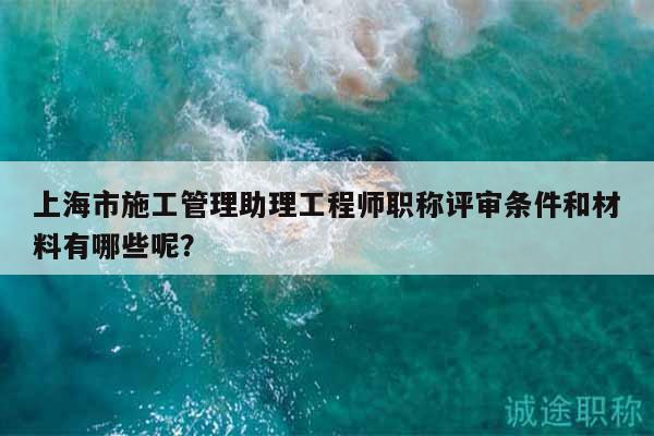 上海市施工管理助理工程师职称评审条件和材料有哪些呢？