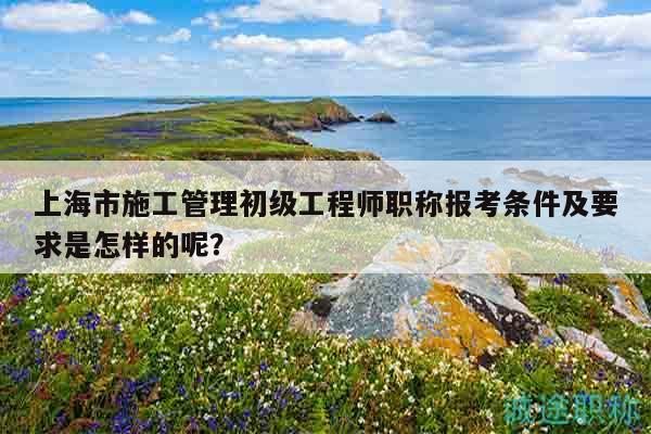上海市施工管理初级工程师职称报考条件及要求是怎样的呢？
