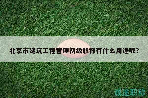 北京市建筑工程管理初级职称有什么用途呢？