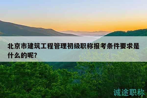 北京市建筑工程管理初级职称报考条件要求是什么的呢？