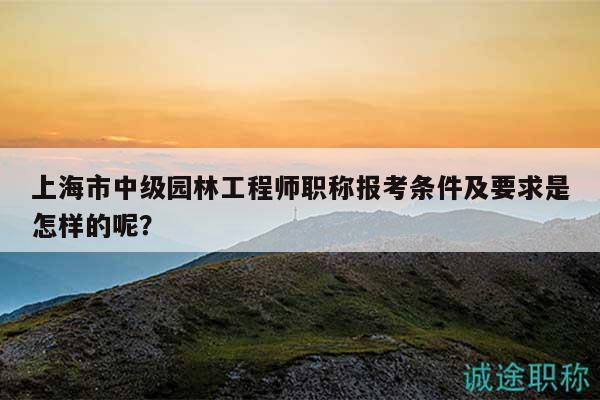 上海市中级园林工程师职称报考条件及要求是怎样的呢？