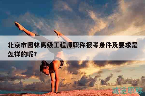 北京市园林高级工程师职称报考条件及要求是怎样的呢？