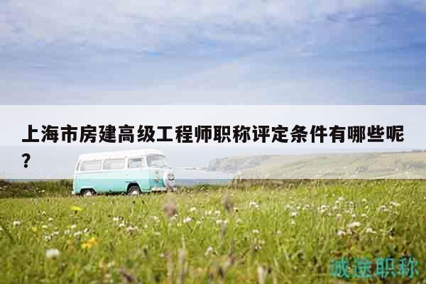 上海市房建高级工程师职称评定条件有哪些呢？