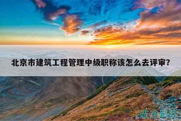 北京市建筑工程管理中级职称该怎么去评审？
