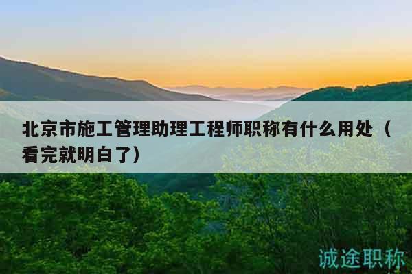 北京市施工管理助理工程师职称有什么用处（看完就明白了）