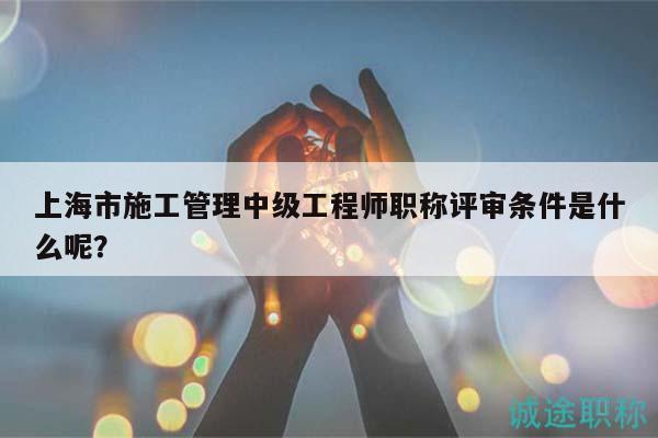 上海市施工管理中级工程师职称评审条件是什么呢？