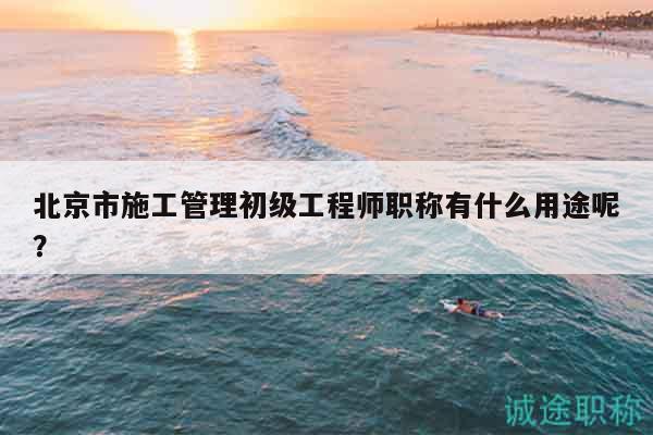 北京市施工管理初级工程师职称有什么用途呢？