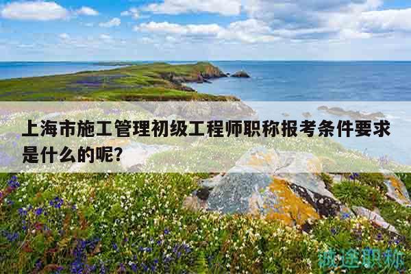上海市施工管理初级工程师职称报考条件要求是什么的呢？