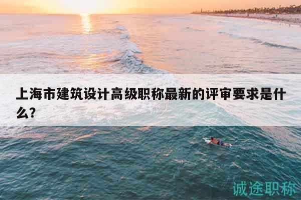 上海市建筑设计高级职称最新的评审要求是什么？