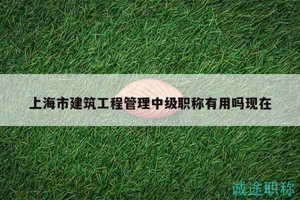上海市建筑工程管理中级职称有用吗现在