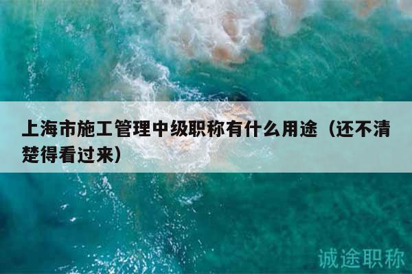 上海市施工管理中级职称有什么用途（还不清楚得看过来）