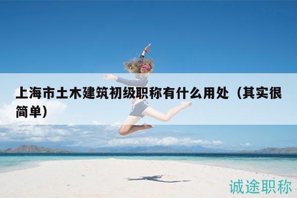 上海市土木建筑初级职称有什么用处（其实很简单）