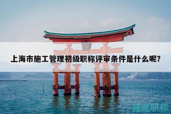 上海市施工管理初级职称评审条件是什么呢？