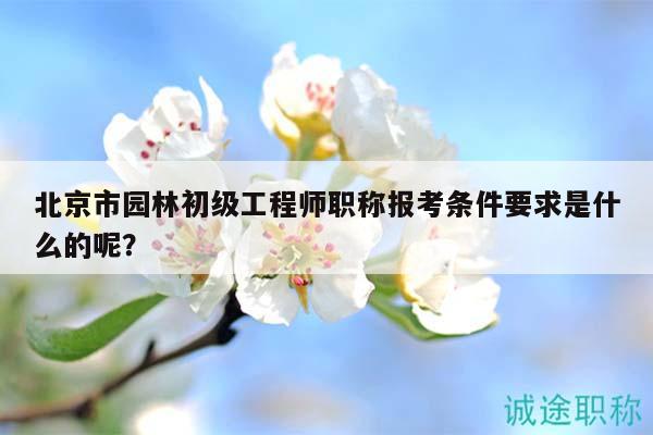 北京市园林初级工程师职称报考条件要求是什么的呢？