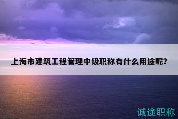 上海市建筑工程管理中级职称有什么用途呢？