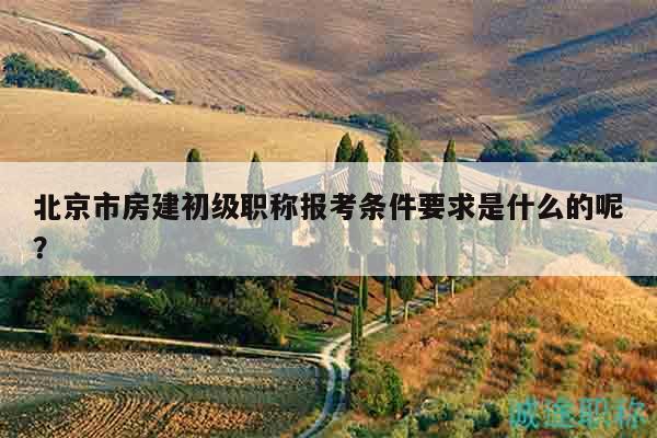 北京市房建初级职称报考条件要求是什么的呢？