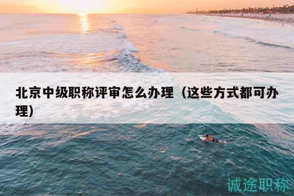 北京中级职称评审怎么办理（这些方式都可办理）