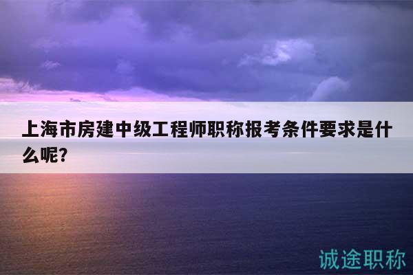 上海市房建中级工程师职称报考条件要求是什么呢？