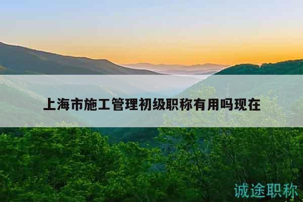 上海市施工管理初级职称有用吗现在
