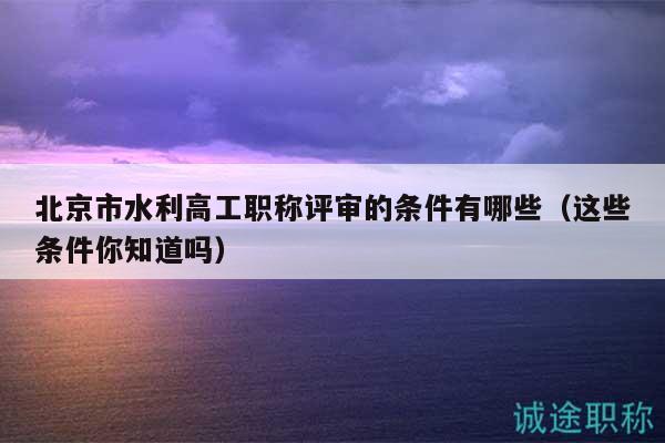 北京市水利高工职称评审的条件有哪些（这些条件你知道吗）