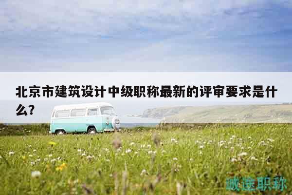 北京市建筑设计中级职称最新的评审要求是什么？
