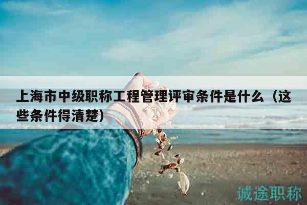 上海市中级职称工程管理评审条件是什么（这些条件得清楚）