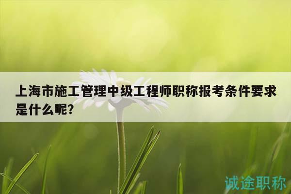 上海市施工管理中级工程师职称报考条件要求是什么呢？