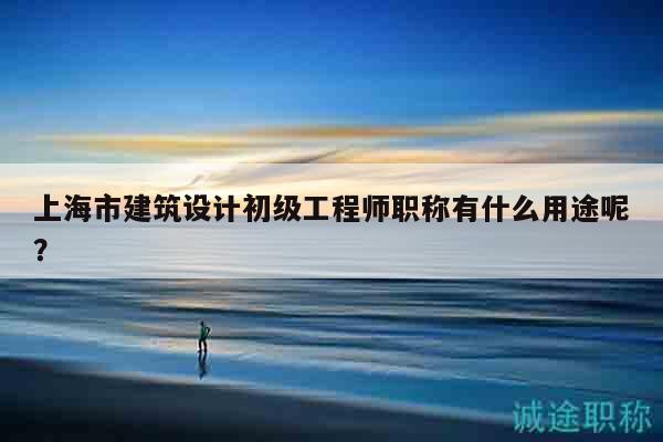 上海市建筑设计初级工程师职称有什么用途呢？