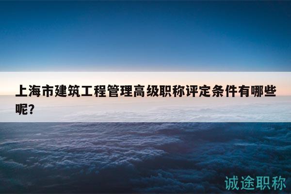 上海市建筑工程管理高级职称评定条件有哪些呢？