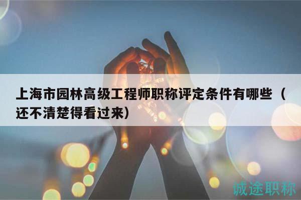 上海市园林高级工程师职称评定条件有哪些（还不清楚得看过来）