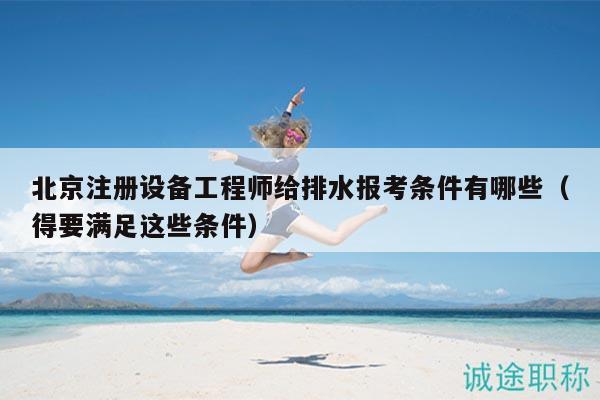 北京注册设备工程师给排水报考条件有哪些（得要满足这些条件）