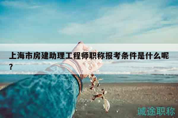上海市房建助理工程师职称报考条件是什么呢？